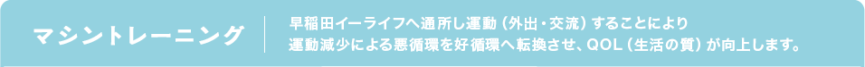 マシントレーニング 早稲田イーライフへ通所し運動(外出・交流)することにより運動減少による悪循環を好循環へ転換させ、QOL(生活の質)が向上します。